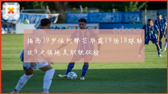 梅西39岁依然锋芒毕露19场18球助攻9次领跑美职联双榜