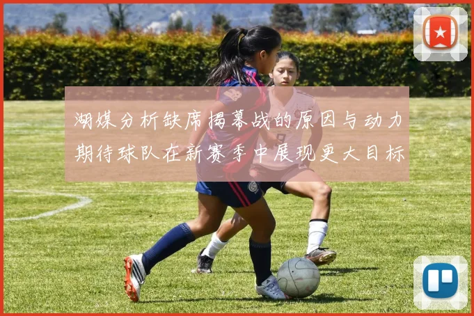 湖媒分析缺席揭幕战的原因与动力期待球队在新赛季中展现更大目标与激情